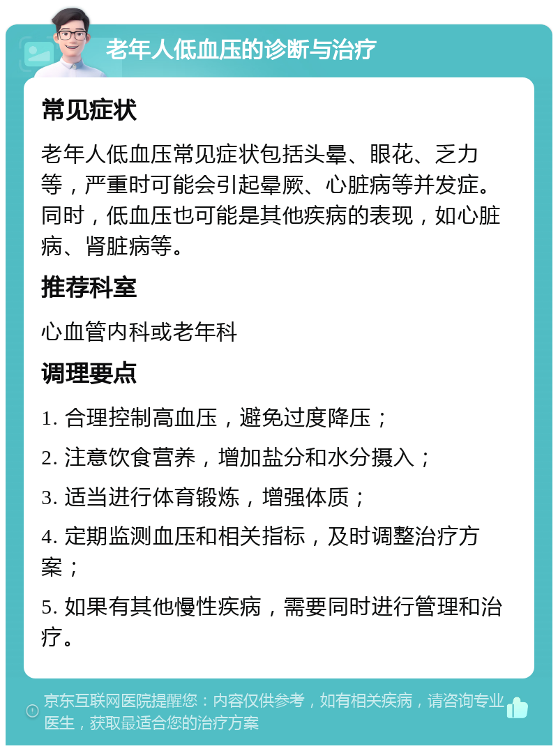 老年人低血压的诊断与治疗 常见症状 老年人低血压常见症状包括头晕、眼花、乏力等，严重时可能会引起晕厥、心脏病等并发症。同时，低血压也可能是其他疾病的表现，如心脏病、肾脏病等。 推荐科室 心血管内科或老年科 调理要点 1. 合理控制高血压，避免过度降压； 2. 注意饮食营养，增加盐分和水分摄入； 3. 适当进行体育锻炼，增强体质； 4. 定期监测血压和相关指标，及时调整治疗方案； 5. 如果有其他慢性疾病，需要同时进行管理和治疗。