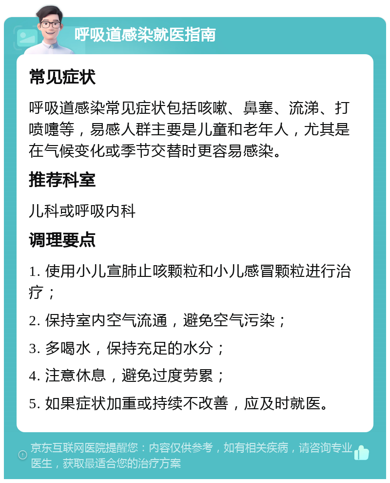 呼吸道感染就医指南 常见症状 呼吸道感染常见症状包括咳嗽、鼻塞、流涕、打喷嚏等，易感人群主要是儿童和老年人，尤其是在气候变化或季节交替时更容易感染。 推荐科室 儿科或呼吸内科 调理要点 1. 使用小儿宣肺止咳颗粒和小儿感冒颗粒进行治疗； 2. 保持室内空气流通，避免空气污染； 3. 多喝水，保持充足的水分； 4. 注意休息，避免过度劳累； 5. 如果症状加重或持续不改善，应及时就医。