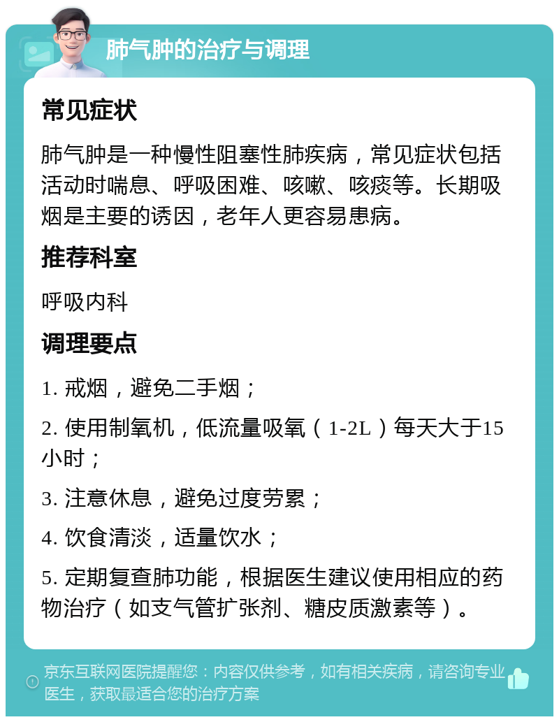 肺气肿的治疗与调理 常见症状 肺气肿是一种慢性阻塞性肺疾病，常见症状包括活动时喘息、呼吸困难、咳嗽、咳痰等。长期吸烟是主要的诱因，老年人更容易患病。 推荐科室 呼吸内科 调理要点 1. 戒烟，避免二手烟； 2. 使用制氧机，低流量吸氧（1-2L）每天大于15小时； 3. 注意休息，避免过度劳累； 4. 饮食清淡，适量饮水； 5. 定期复查肺功能，根据医生建议使用相应的药物治疗（如支气管扩张剂、糖皮质激素等）。