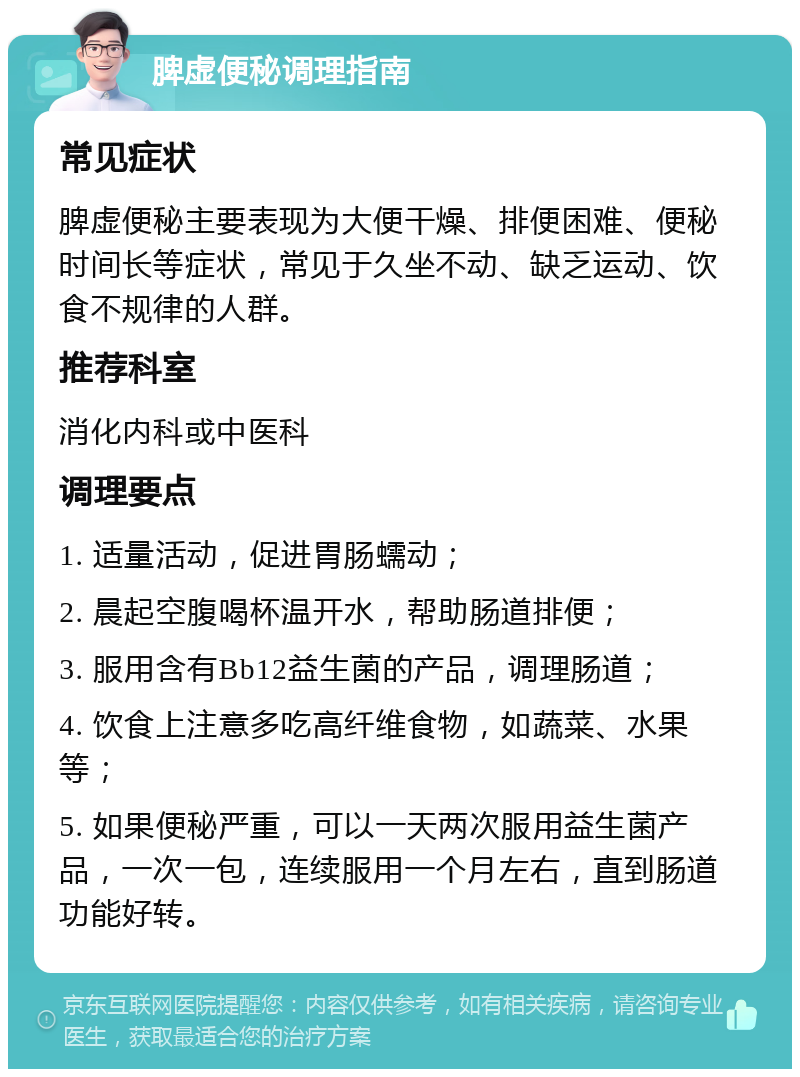 脾虚便秘调理指南 常见症状 脾虚便秘主要表现为大便干燥、排便困难、便秘时间长等症状，常见于久坐不动、缺乏运动、饮食不规律的人群。 推荐科室 消化内科或中医科 调理要点 1. 适量活动，促进胃肠蠕动； 2. 晨起空腹喝杯温开水，帮助肠道排便； 3. 服用含有Bb12益生菌的产品，调理肠道； 4. 饮食上注意多吃高纤维食物，如蔬菜、水果等； 5. 如果便秘严重，可以一天两次服用益生菌产品，一次一包，连续服用一个月左右，直到肠道功能好转。