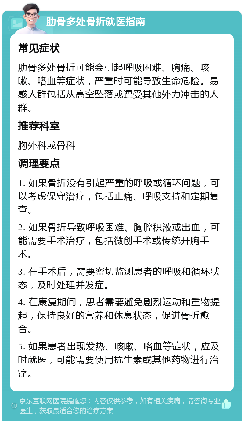 肋骨多处骨折就医指南 常见症状 肋骨多处骨折可能会引起呼吸困难、胸痛、咳嗽、咯血等症状，严重时可能导致生命危险。易感人群包括从高空坠落或遭受其他外力冲击的人群。 推荐科室 胸外科或骨科 调理要点 1. 如果骨折没有引起严重的呼吸或循环问题，可以考虑保守治疗，包括止痛、呼吸支持和定期复查。 2. 如果骨折导致呼吸困难、胸腔积液或出血，可能需要手术治疗，包括微创手术或传统开胸手术。 3. 在手术后，需要密切监测患者的呼吸和循环状态，及时处理并发症。 4. 在康复期间，患者需要避免剧烈运动和重物提起，保持良好的营养和休息状态，促进骨折愈合。 5. 如果患者出现发热、咳嗽、咯血等症状，应及时就医，可能需要使用抗生素或其他药物进行治疗。