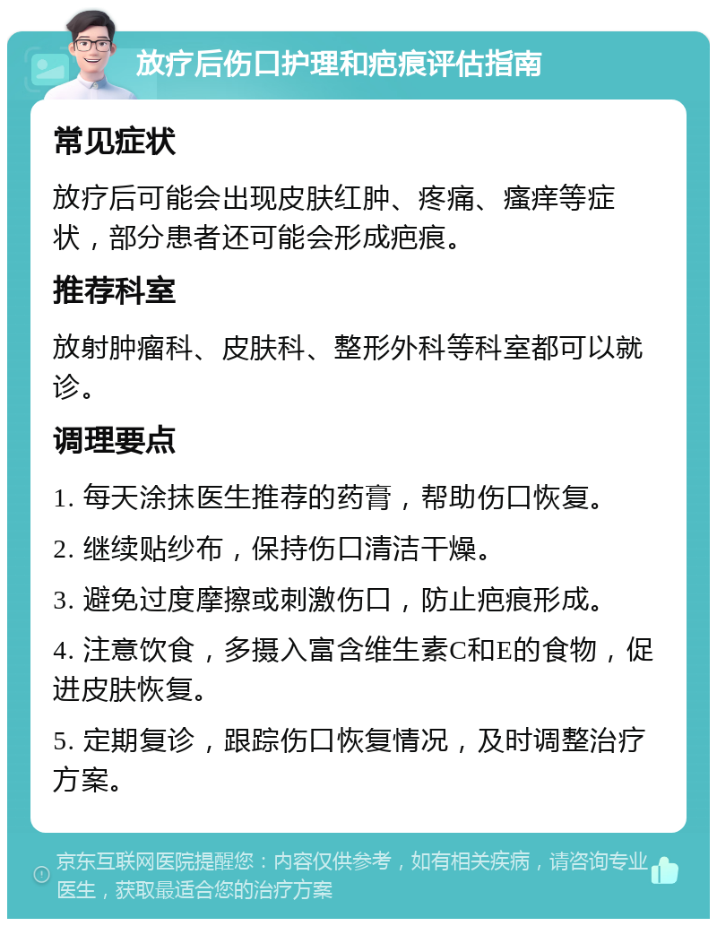 放疗后伤口护理和疤痕评估指南 常见症状 放疗后可能会出现皮肤红肿、疼痛、瘙痒等症状，部分患者还可能会形成疤痕。 推荐科室 放射肿瘤科、皮肤科、整形外科等科室都可以就诊。 调理要点 1. 每天涂抹医生推荐的药膏，帮助伤口恢复。 2. 继续贴纱布，保持伤口清洁干燥。 3. 避免过度摩擦或刺激伤口，防止疤痕形成。 4. 注意饮食，多摄入富含维生素C和E的食物，促进皮肤恢复。 5. 定期复诊，跟踪伤口恢复情况，及时调整治疗方案。