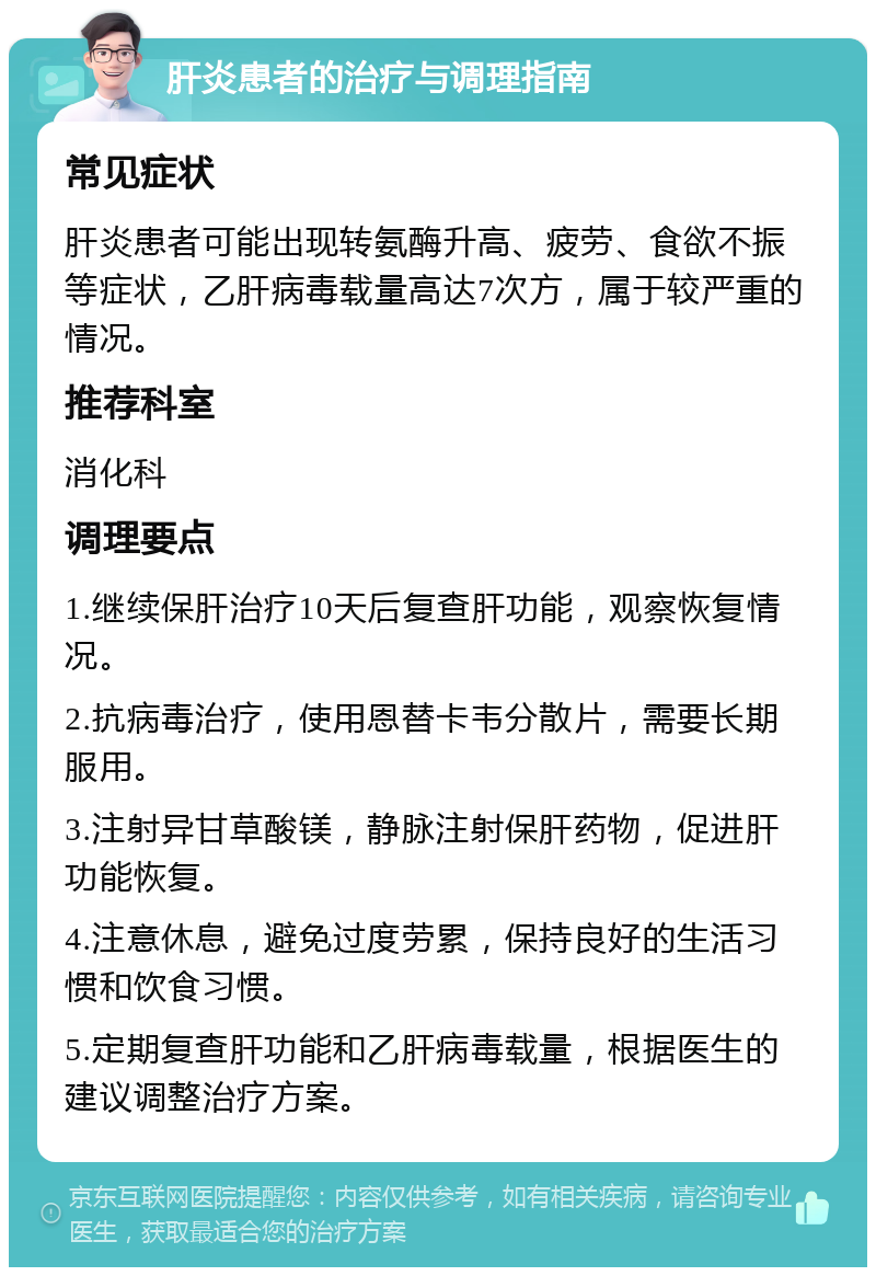 肝炎患者的治疗与调理指南 常见症状 肝炎患者可能出现转氨酶升高、疲劳、食欲不振等症状，乙肝病毒载量高达7次方，属于较严重的情况。 推荐科室 消化科 调理要点 1.继续保肝治疗10天后复查肝功能，观察恢复情况。 2.抗病毒治疗，使用恩替卡韦分散片，需要长期服用。 3.注射异甘草酸镁，静脉注射保肝药物，促进肝功能恢复。 4.注意休息，避免过度劳累，保持良好的生活习惯和饮食习惯。 5.定期复查肝功能和乙肝病毒载量，根据医生的建议调整治疗方案。