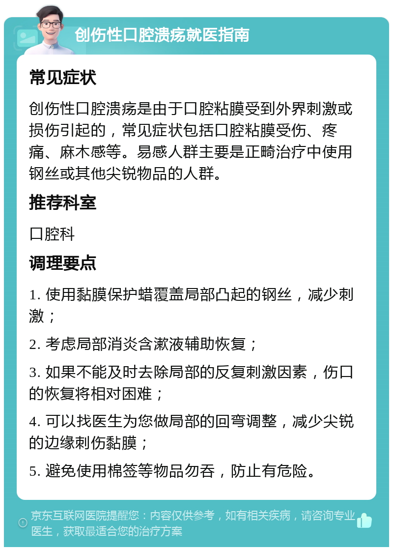 创伤性口腔溃疡就医指南 常见症状 创伤性口腔溃疡是由于口腔粘膜受到外界刺激或损伤引起的，常见症状包括口腔粘膜受伤、疼痛、麻木感等。易感人群主要是正畸治疗中使用钢丝或其他尖锐物品的人群。 推荐科室 口腔科 调理要点 1. 使用黏膜保护蜡覆盖局部凸起的钢丝，减少刺激； 2. 考虑局部消炎含漱液辅助恢复； 3. 如果不能及时去除局部的反复刺激因素，伤口的恢复将相对困难； 4. 可以找医生为您做局部的回弯调整，减少尖锐的边缘刺伤黏膜； 5. 避免使用棉签等物品勿吞，防止有危险。