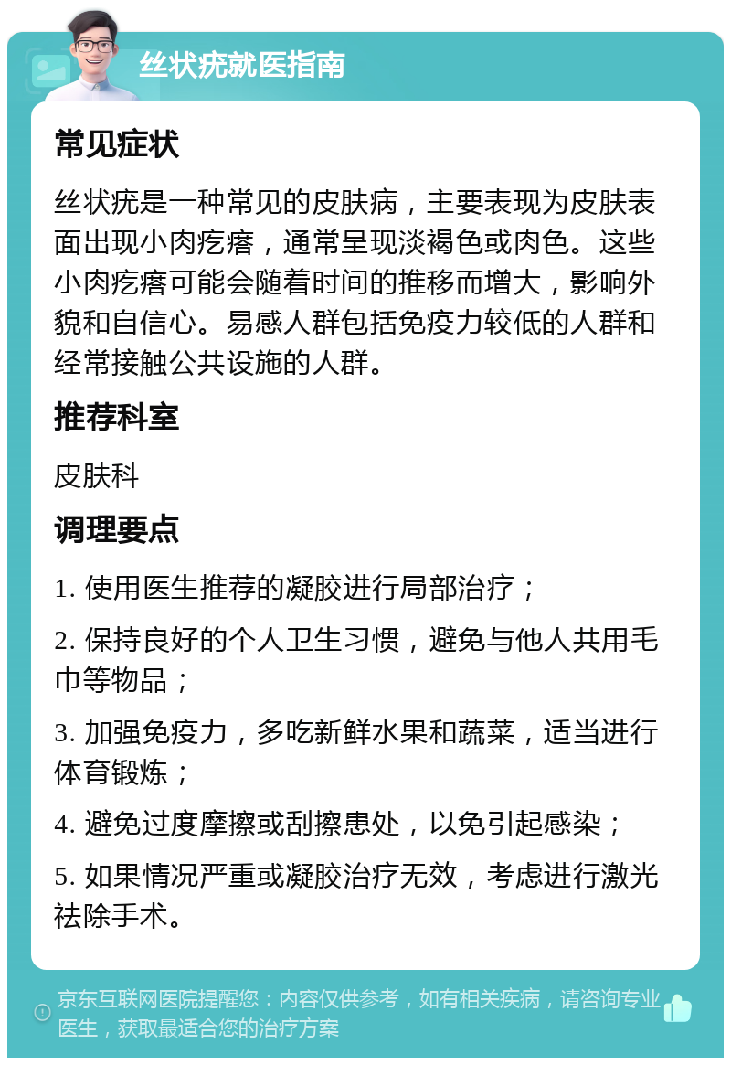 丝状疣就医指南 常见症状 丝状疣是一种常见的皮肤病，主要表现为皮肤表面出现小肉疙瘩，通常呈现淡褐色或肉色。这些小肉疙瘩可能会随着时间的推移而增大，影响外貌和自信心。易感人群包括免疫力较低的人群和经常接触公共设施的人群。 推荐科室 皮肤科 调理要点 1. 使用医生推荐的凝胶进行局部治疗； 2. 保持良好的个人卫生习惯，避免与他人共用毛巾等物品； 3. 加强免疫力，多吃新鲜水果和蔬菜，适当进行体育锻炼； 4. 避免过度摩擦或刮擦患处，以免引起感染； 5. 如果情况严重或凝胶治疗无效，考虑进行激光祛除手术。