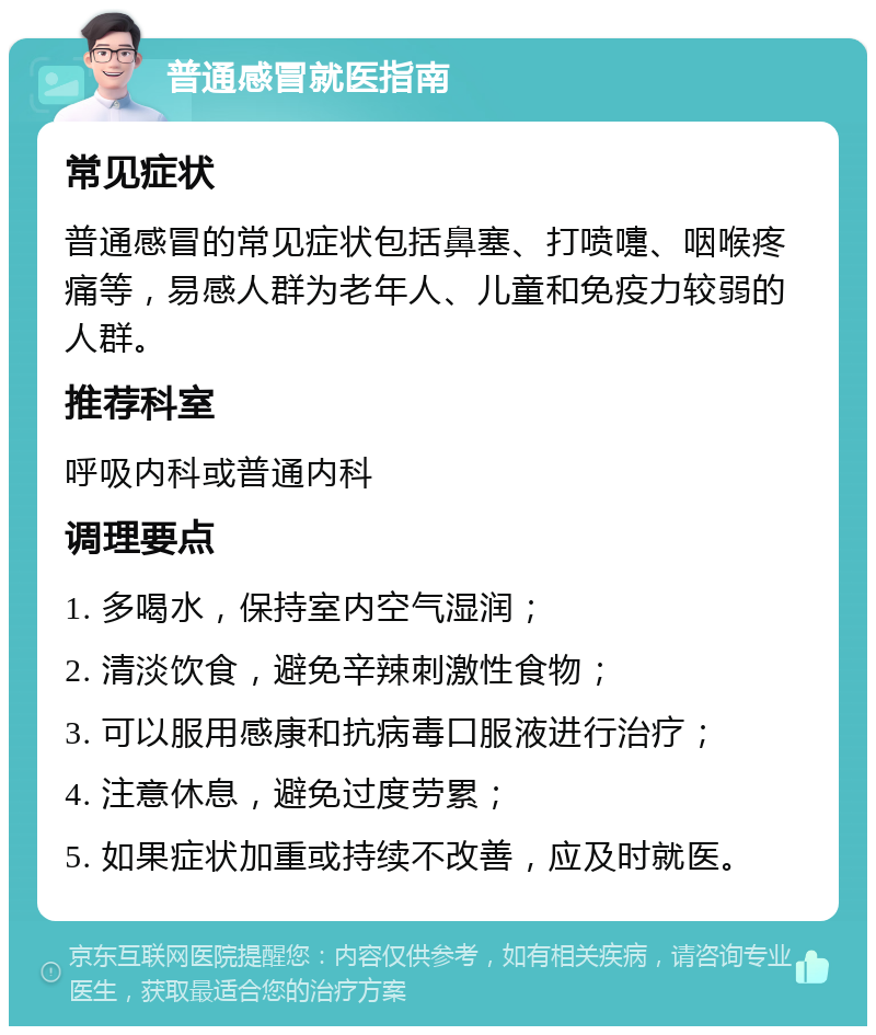 普通感冒就医指南 常见症状 普通感冒的常见症状包括鼻塞、打喷嚏、咽喉疼痛等，易感人群为老年人、儿童和免疫力较弱的人群。 推荐科室 呼吸内科或普通内科 调理要点 1. 多喝水，保持室内空气湿润； 2. 清淡饮食，避免辛辣刺激性食物； 3. 可以服用感康和抗病毒口服液进行治疗； 4. 注意休息，避免过度劳累； 5. 如果症状加重或持续不改善，应及时就医。