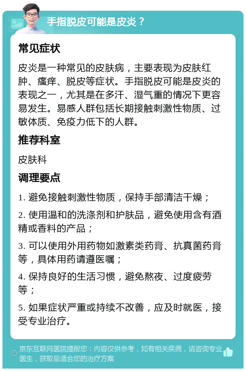 手指脱皮可能是皮炎？ 常见症状 皮炎是一种常见的皮肤病，主要表现为皮肤红肿、瘙痒、脱皮等症状。手指脱皮可能是皮炎的表现之一，尤其是在多汗、湿气重的情况下更容易发生。易感人群包括长期接触刺激性物质、过敏体质、免疫力低下的人群。 推荐科室 皮肤科 调理要点 1. 避免接触刺激性物质，保持手部清洁干燥； 2. 使用温和的洗涤剂和护肤品，避免使用含有酒精或香料的产品； 3. 可以使用外用药物如激素类药膏、抗真菌药膏等，具体用药请遵医嘱； 4. 保持良好的生活习惯，避免熬夜、过度疲劳等； 5. 如果症状严重或持续不改善，应及时就医，接受专业治疗。