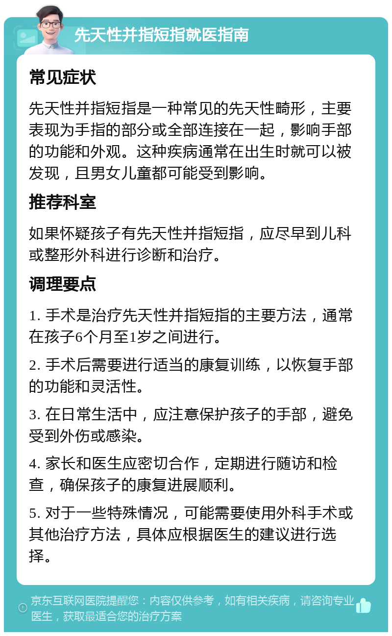 先天性并指短指就医指南 常见症状 先天性并指短指是一种常见的先天性畸形，主要表现为手指的部分或全部连接在一起，影响手部的功能和外观。这种疾病通常在出生时就可以被发现，且男女儿童都可能受到影响。 推荐科室 如果怀疑孩子有先天性并指短指，应尽早到儿科或整形外科进行诊断和治疗。 调理要点 1. 手术是治疗先天性并指短指的主要方法，通常在孩子6个月至1岁之间进行。 2. 手术后需要进行适当的康复训练，以恢复手部的功能和灵活性。 3. 在日常生活中，应注意保护孩子的手部，避免受到外伤或感染。 4. 家长和医生应密切合作，定期进行随访和检查，确保孩子的康复进展顺利。 5. 对于一些特殊情况，可能需要使用外科手术或其他治疗方法，具体应根据医生的建议进行选择。