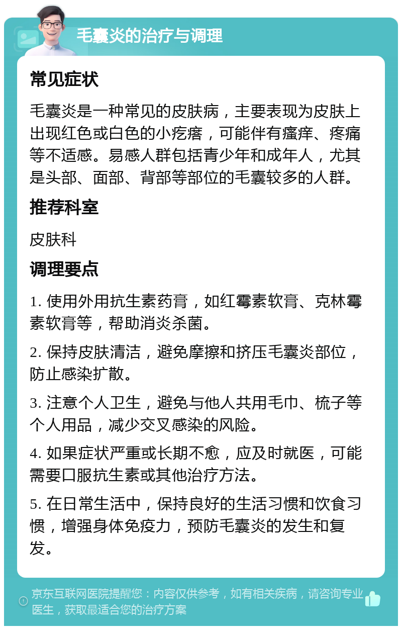 毛囊炎的治疗与调理 常见症状 毛囊炎是一种常见的皮肤病，主要表现为皮肤上出现红色或白色的小疙瘩，可能伴有瘙痒、疼痛等不适感。易感人群包括青少年和成年人，尤其是头部、面部、背部等部位的毛囊较多的人群。 推荐科室 皮肤科 调理要点 1. 使用外用抗生素药膏，如红霉素软膏、克林霉素软膏等，帮助消炎杀菌。 2. 保持皮肤清洁，避免摩擦和挤压毛囊炎部位，防止感染扩散。 3. 注意个人卫生，避免与他人共用毛巾、梳子等个人用品，减少交叉感染的风险。 4. 如果症状严重或长期不愈，应及时就医，可能需要口服抗生素或其他治疗方法。 5. 在日常生活中，保持良好的生活习惯和饮食习惯，增强身体免疫力，预防毛囊炎的发生和复发。