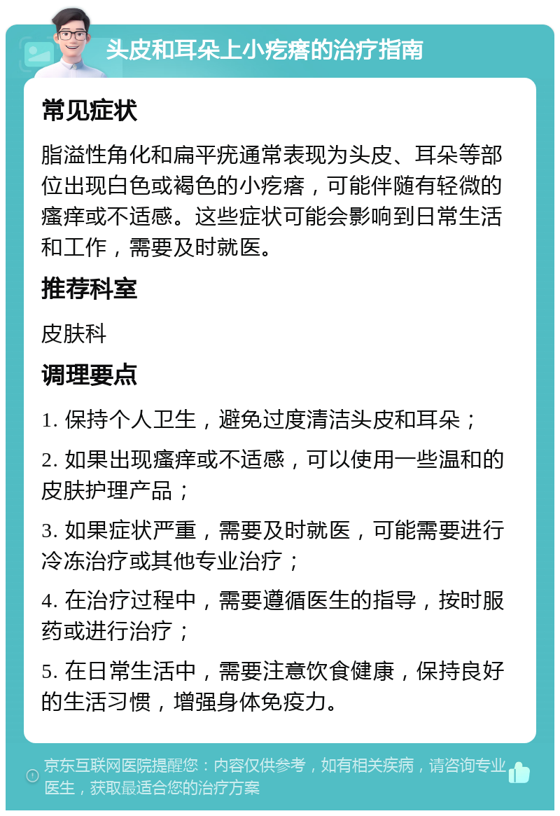 头皮和耳朵上小疙瘩的治疗指南 常见症状 脂溢性角化和扁平疣通常表现为头皮、耳朵等部位出现白色或褐色的小疙瘩，可能伴随有轻微的瘙痒或不适感。这些症状可能会影响到日常生活和工作，需要及时就医。 推荐科室 皮肤科 调理要点 1. 保持个人卫生，避免过度清洁头皮和耳朵； 2. 如果出现瘙痒或不适感，可以使用一些温和的皮肤护理产品； 3. 如果症状严重，需要及时就医，可能需要进行冷冻治疗或其他专业治疗； 4. 在治疗过程中，需要遵循医生的指导，按时服药或进行治疗； 5. 在日常生活中，需要注意饮食健康，保持良好的生活习惯，增强身体免疫力。