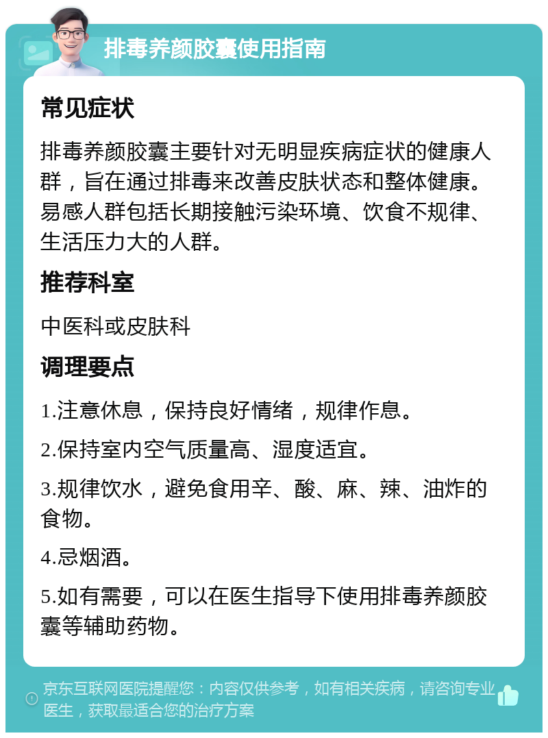 排毒养颜胶囊使用指南 常见症状 排毒养颜胶囊主要针对无明显疾病症状的健康人群，旨在通过排毒来改善皮肤状态和整体健康。易感人群包括长期接触污染环境、饮食不规律、生活压力大的人群。 推荐科室 中医科或皮肤科 调理要点 1.注意休息，保持良好情绪，规律作息。 2.保持室内空气质量高、湿度适宜。 3.规律饮水，避免食用辛、酸、麻、辣、油炸的食物。 4.忌烟酒。 5.如有需要，可以在医生指导下使用排毒养颜胶囊等辅助药物。