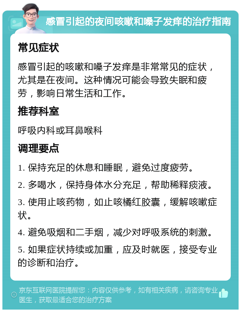 感冒引起的夜间咳嗽和嗓子发痒的治疗指南 常见症状 感冒引起的咳嗽和嗓子发痒是非常常见的症状，尤其是在夜间。这种情况可能会导致失眠和疲劳，影响日常生活和工作。 推荐科室 呼吸内科或耳鼻喉科 调理要点 1. 保持充足的休息和睡眠，避免过度疲劳。 2. 多喝水，保持身体水分充足，帮助稀释痰液。 3. 使用止咳药物，如止咳橘红胶囊，缓解咳嗽症状。 4. 避免吸烟和二手烟，减少对呼吸系统的刺激。 5. 如果症状持续或加重，应及时就医，接受专业的诊断和治疗。