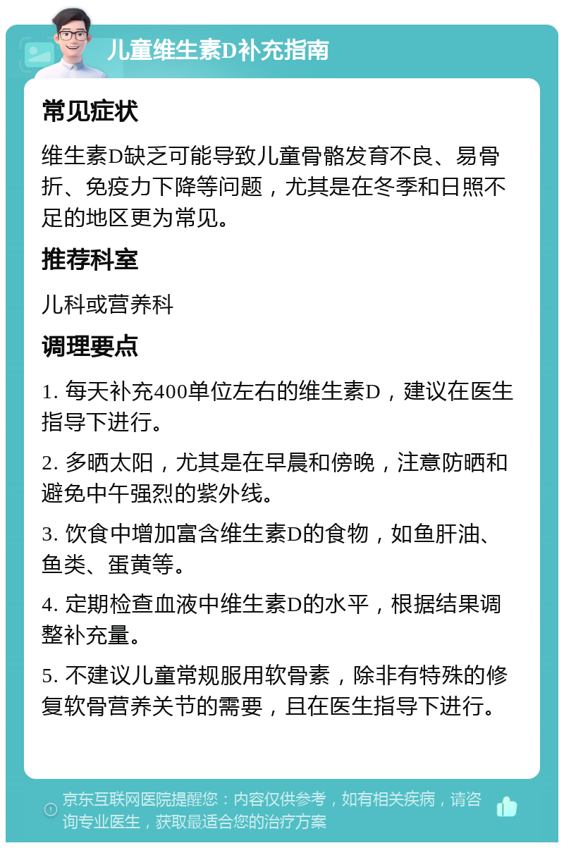 儿童维生素D补充指南 常见症状 维生素D缺乏可能导致儿童骨骼发育不良、易骨折、免疫力下降等问题，尤其是在冬季和日照不足的地区更为常见。 推荐科室 儿科或营养科 调理要点 1. 每天补充400单位左右的维生素D，建议在医生指导下进行。 2. 多晒太阳，尤其是在早晨和傍晚，注意防晒和避免中午强烈的紫外线。 3. 饮食中增加富含维生素D的食物，如鱼肝油、鱼类、蛋黄等。 4. 定期检查血液中维生素D的水平，根据结果调整补充量。 5. 不建议儿童常规服用软骨素，除非有特殊的修复软骨营养关节的需要，且在医生指导下进行。