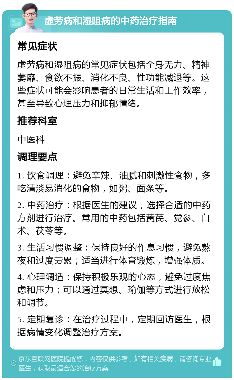 虚劳病和湿阻病的中药治疗指南 常见症状 虚劳病和湿阻病的常见症状包括全身无力、精神萎靡、食欲不振、消化不良、性功能减退等。这些症状可能会影响患者的日常生活和工作效率，甚至导致心理压力和抑郁情绪。 推荐科室 中医科 调理要点 1. 饮食调理：避免辛辣、油腻和刺激性食物，多吃清淡易消化的食物，如粥、面条等。 2. 中药治疗：根据医生的建议，选择合适的中药方剂进行治疗。常用的中药包括黄芪、党参、白术、茯苓等。 3. 生活习惯调整：保持良好的作息习惯，避免熬夜和过度劳累；适当进行体育锻炼，增强体质。 4. 心理调适：保持积极乐观的心态，避免过度焦虑和压力；可以通过冥想、瑜伽等方式进行放松和调节。 5. 定期复诊：在治疗过程中，定期回访医生，根据病情变化调整治疗方案。