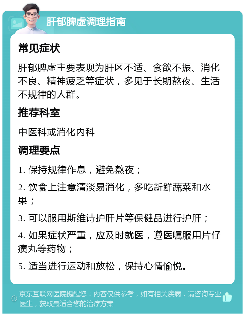 肝郁脾虚调理指南 常见症状 肝郁脾虚主要表现为肝区不适、食欲不振、消化不良、精神疲乏等症状，多见于长期熬夜、生活不规律的人群。 推荐科室 中医科或消化内科 调理要点 1. 保持规律作息，避免熬夜； 2. 饮食上注意清淡易消化，多吃新鲜蔬菜和水果； 3. 可以服用斯维诗护肝片等保健品进行护肝； 4. 如果症状严重，应及时就医，遵医嘱服用片仔癀丸等药物； 5. 适当进行运动和放松，保持心情愉悦。