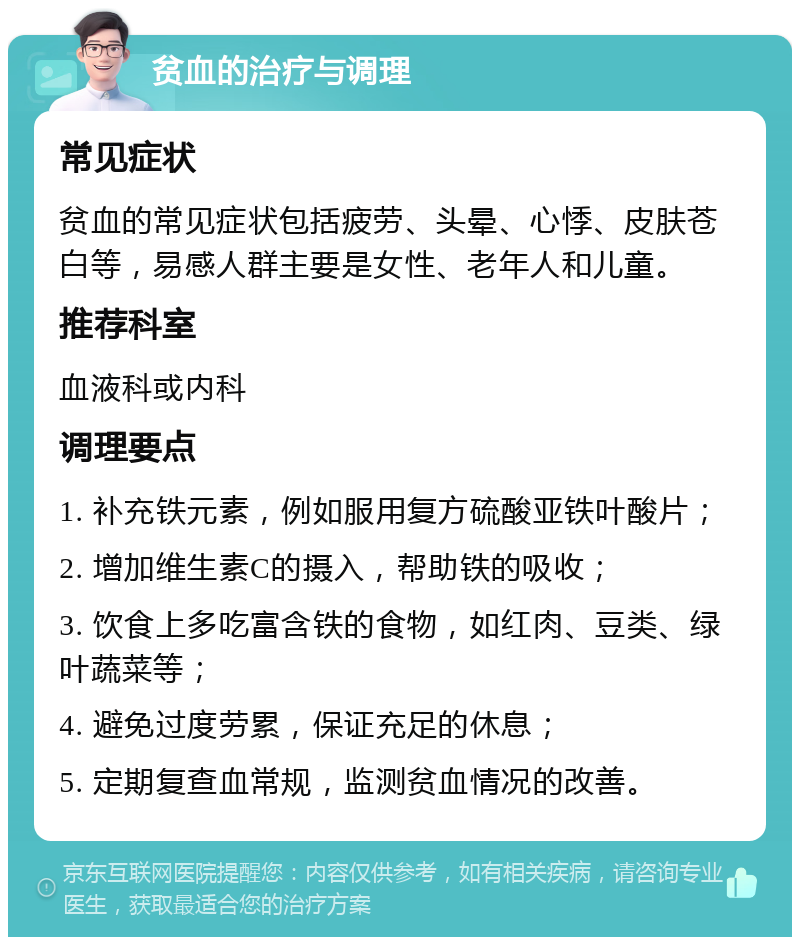 贫血的治疗与调理 常见症状 贫血的常见症状包括疲劳、头晕、心悸、皮肤苍白等，易感人群主要是女性、老年人和儿童。 推荐科室 血液科或内科 调理要点 1. 补充铁元素，例如服用复方硫酸亚铁叶酸片； 2. 增加维生素C的摄入，帮助铁的吸收； 3. 饮食上多吃富含铁的食物，如红肉、豆类、绿叶蔬菜等； 4. 避免过度劳累，保证充足的休息； 5. 定期复查血常规，监测贫血情况的改善。