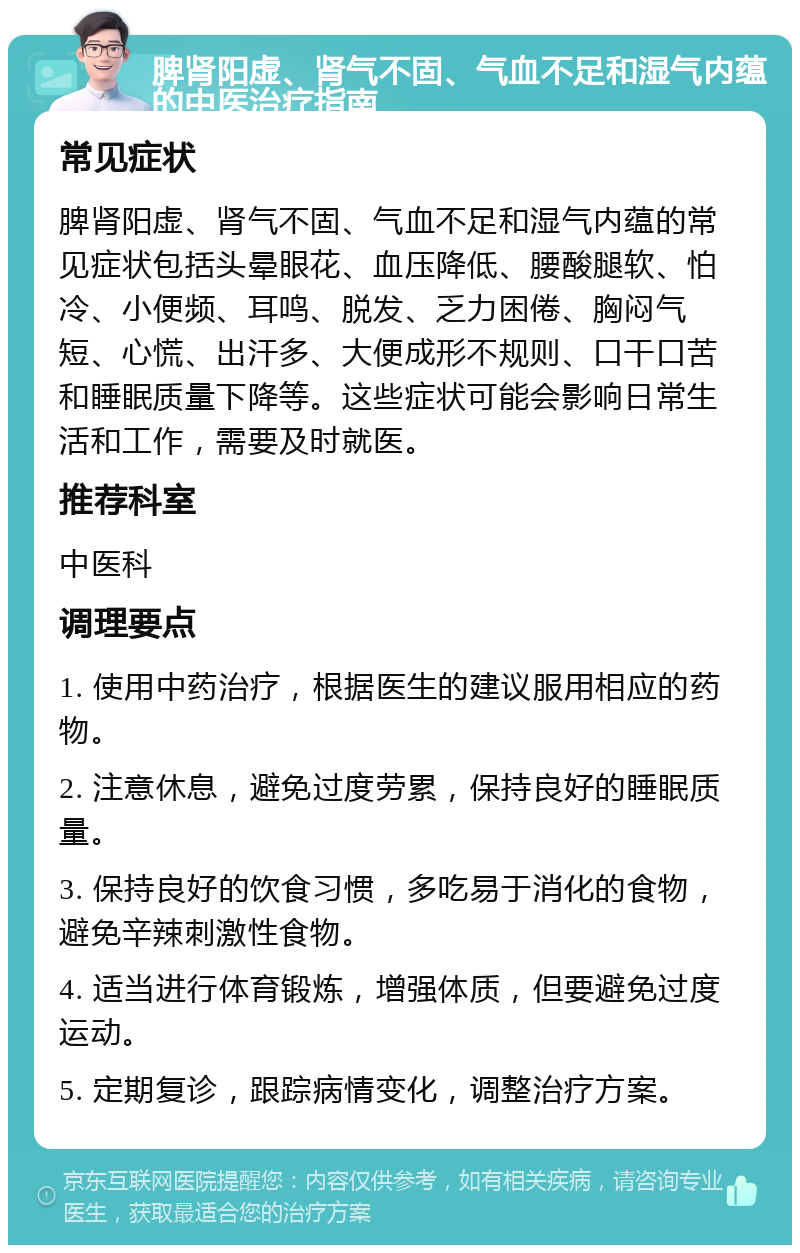 脾肾阳虚、肾气不固、气血不足和湿气内蕴的中医治疗指南 常见症状 脾肾阳虚、肾气不固、气血不足和湿气内蕴的常见症状包括头晕眼花、血压降低、腰酸腿软、怕冷、小便频、耳鸣、脱发、乏力困倦、胸闷气短、心慌、出汗多、大便成形不规则、口干口苦和睡眠质量下降等。这些症状可能会影响日常生活和工作，需要及时就医。 推荐科室 中医科 调理要点 1. 使用中药治疗，根据医生的建议服用相应的药物。 2. 注意休息，避免过度劳累，保持良好的睡眠质量。 3. 保持良好的饮食习惯，多吃易于消化的食物，避免辛辣刺激性食物。 4. 适当进行体育锻炼，增强体质，但要避免过度运动。 5. 定期复诊，跟踪病情变化，调整治疗方案。