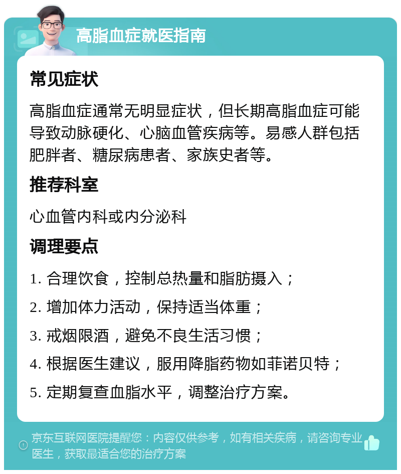 高脂血症就医指南 常见症状 高脂血症通常无明显症状，但长期高脂血症可能导致动脉硬化、心脑血管疾病等。易感人群包括肥胖者、糖尿病患者、家族史者等。 推荐科室 心血管内科或内分泌科 调理要点 1. 合理饮食，控制总热量和脂肪摄入； 2. 增加体力活动，保持适当体重； 3. 戒烟限酒，避免不良生活习惯； 4. 根据医生建议，服用降脂药物如菲诺贝特； 5. 定期复查血脂水平，调整治疗方案。