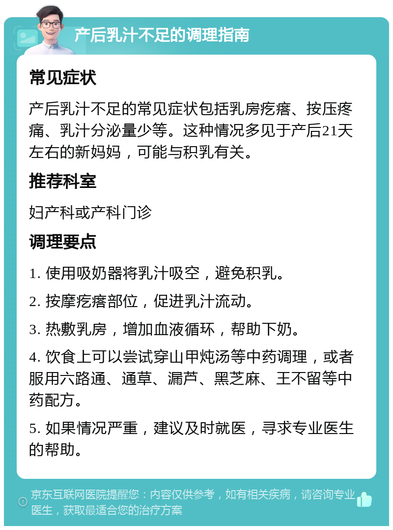 产后乳汁不足的调理指南 常见症状 产后乳汁不足的常见症状包括乳房疙瘩、按压疼痛、乳汁分泌量少等。这种情况多见于产后21天左右的新妈妈，可能与积乳有关。 推荐科室 妇产科或产科门诊 调理要点 1. 使用吸奶器将乳汁吸空，避免积乳。 2. 按摩疙瘩部位，促进乳汁流动。 3. 热敷乳房，增加血液循环，帮助下奶。 4. 饮食上可以尝试穿山甲炖汤等中药调理，或者服用六路通、通草、漏芦、黑芝麻、王不留等中药配方。 5. 如果情况严重，建议及时就医，寻求专业医生的帮助。