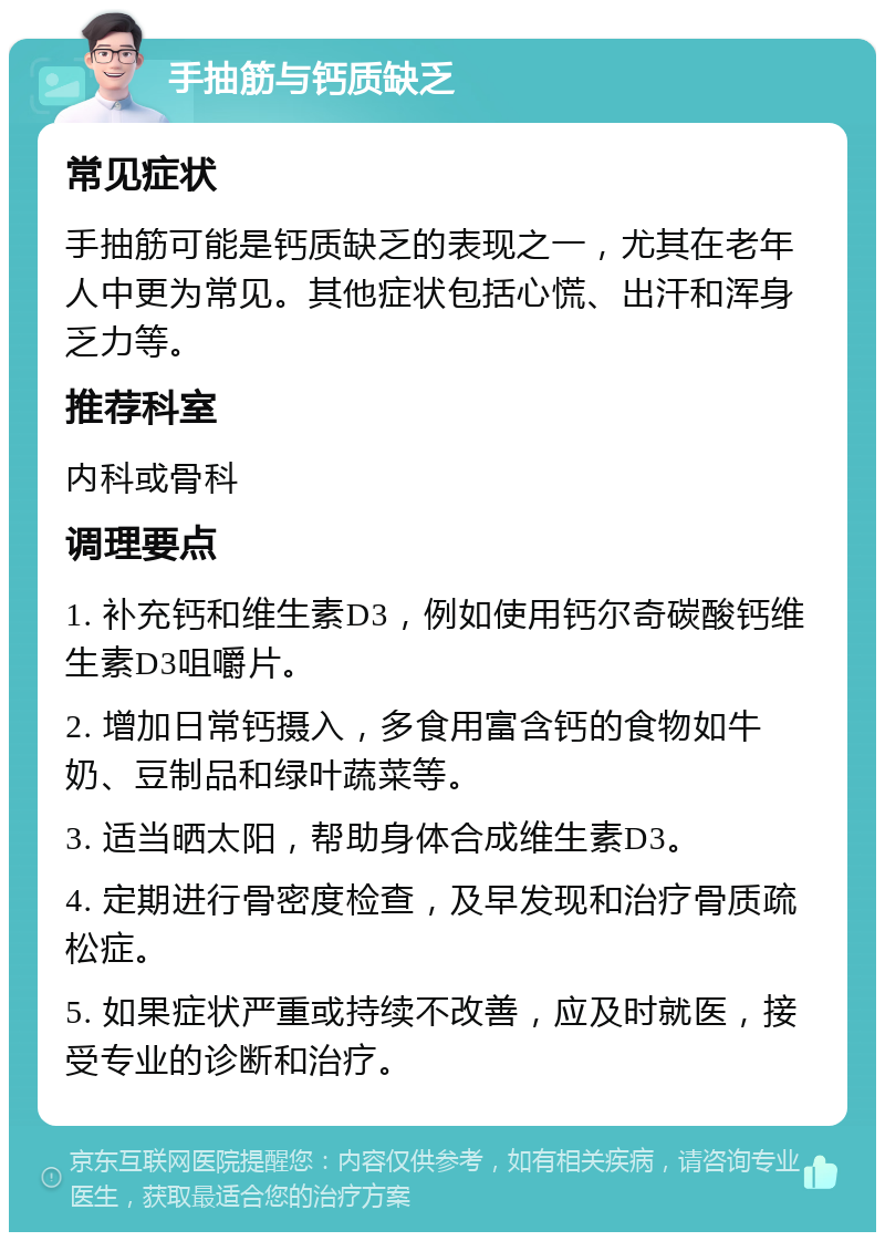 手抽筋与钙质缺乏 常见症状 手抽筋可能是钙质缺乏的表现之一，尤其在老年人中更为常见。其他症状包括心慌、出汗和浑身乏力等。 推荐科室 内科或骨科 调理要点 1. 补充钙和维生素D3，例如使用钙尔奇碳酸钙维生素D3咀嚼片。 2. 增加日常钙摄入，多食用富含钙的食物如牛奶、豆制品和绿叶蔬菜等。 3. 适当晒太阳，帮助身体合成维生素D3。 4. 定期进行骨密度检查，及早发现和治疗骨质疏松症。 5. 如果症状严重或持续不改善，应及时就医，接受专业的诊断和治疗。