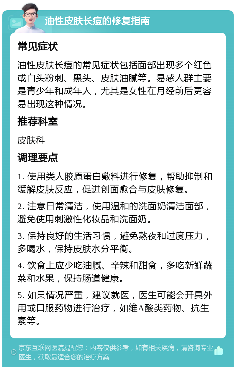 油性皮肤长痘的修复指南 常见症状 油性皮肤长痘的常见症状包括面部出现多个红色或白头粉刺、黑头、皮肤油腻等。易感人群主要是青少年和成年人，尤其是女性在月经前后更容易出现这种情况。 推荐科室 皮肤科 调理要点 1. 使用类人胶原蛋白敷料进行修复，帮助抑制和缓解皮肤反应，促进创面愈合与皮肤修复。 2. 注意日常清洁，使用温和的洗面奶清洁面部，避免使用刺激性化妆品和洗面奶。 3. 保持良好的生活习惯，避免熬夜和过度压力，多喝水，保持皮肤水分平衡。 4. 饮食上应少吃油腻、辛辣和甜食，多吃新鲜蔬菜和水果，保持肠道健康。 5. 如果情况严重，建议就医，医生可能会开具外用或口服药物进行治疗，如维A酸类药物、抗生素等。