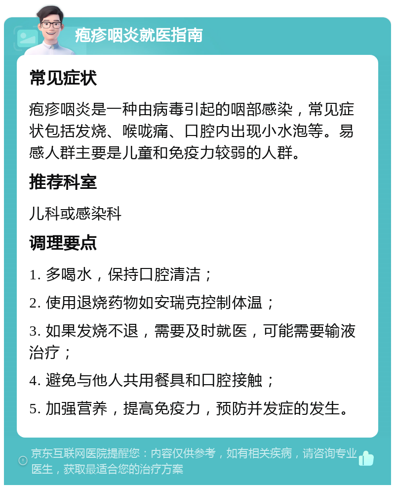 疱疹咽炎就医指南 常见症状 疱疹咽炎是一种由病毒引起的咽部感染，常见症状包括发烧、喉咙痛、口腔内出现小水泡等。易感人群主要是儿童和免疫力较弱的人群。 推荐科室 儿科或感染科 调理要点 1. 多喝水，保持口腔清洁； 2. 使用退烧药物如安瑞克控制体温； 3. 如果发烧不退，需要及时就医，可能需要输液治疗； 4. 避免与他人共用餐具和口腔接触； 5. 加强营养，提高免疫力，预防并发症的发生。