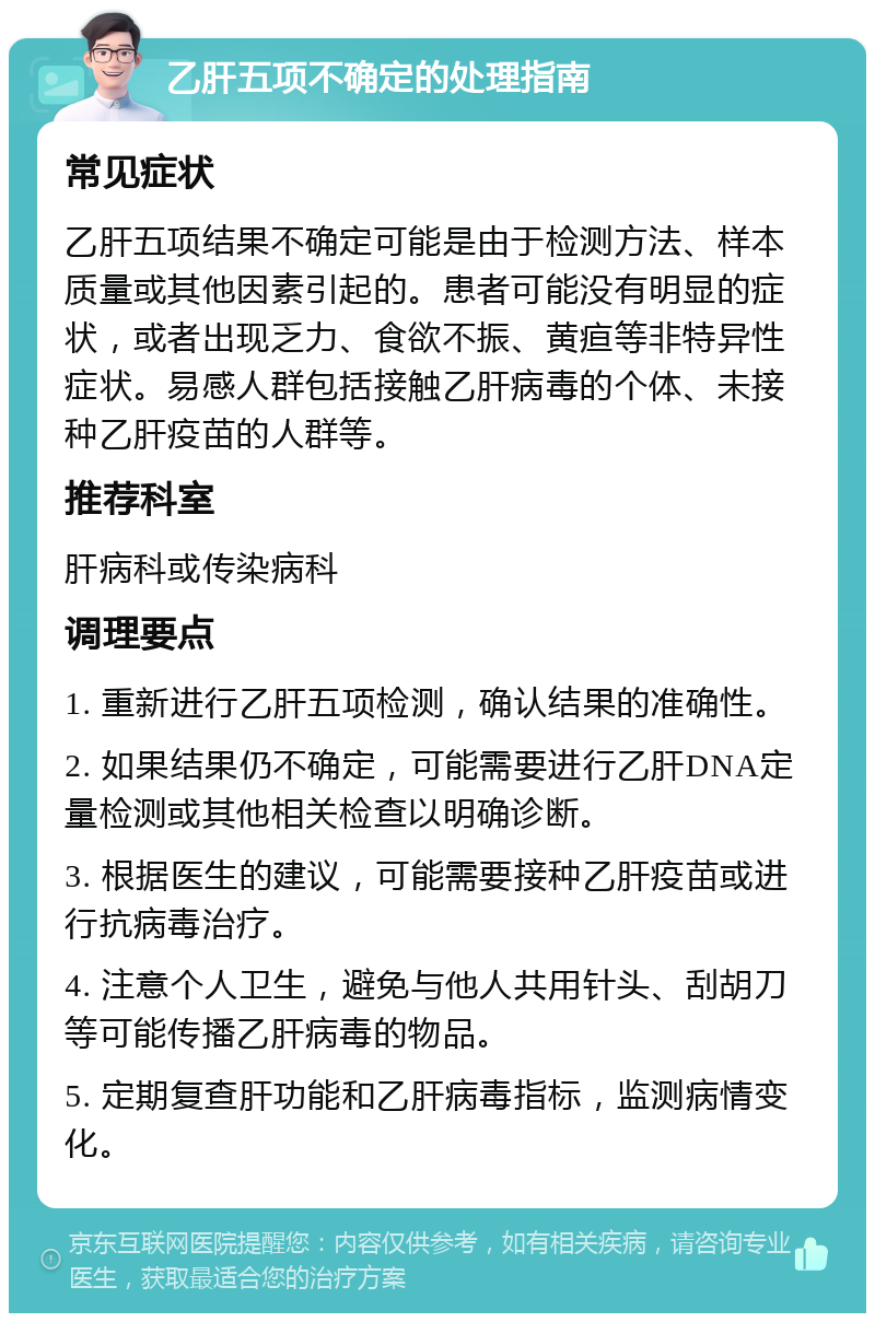 乙肝五项不确定的处理指南 常见症状 乙肝五项结果不确定可能是由于检测方法、样本质量或其他因素引起的。患者可能没有明显的症状，或者出现乏力、食欲不振、黄疸等非特异性症状。易感人群包括接触乙肝病毒的个体、未接种乙肝疫苗的人群等。 推荐科室 肝病科或传染病科 调理要点 1. 重新进行乙肝五项检测，确认结果的准确性。 2. 如果结果仍不确定，可能需要进行乙肝DNA定量检测或其他相关检查以明确诊断。 3. 根据医生的建议，可能需要接种乙肝疫苗或进行抗病毒治疗。 4. 注意个人卫生，避免与他人共用针头、刮胡刀等可能传播乙肝病毒的物品。 5. 定期复查肝功能和乙肝病毒指标，监测病情变化。