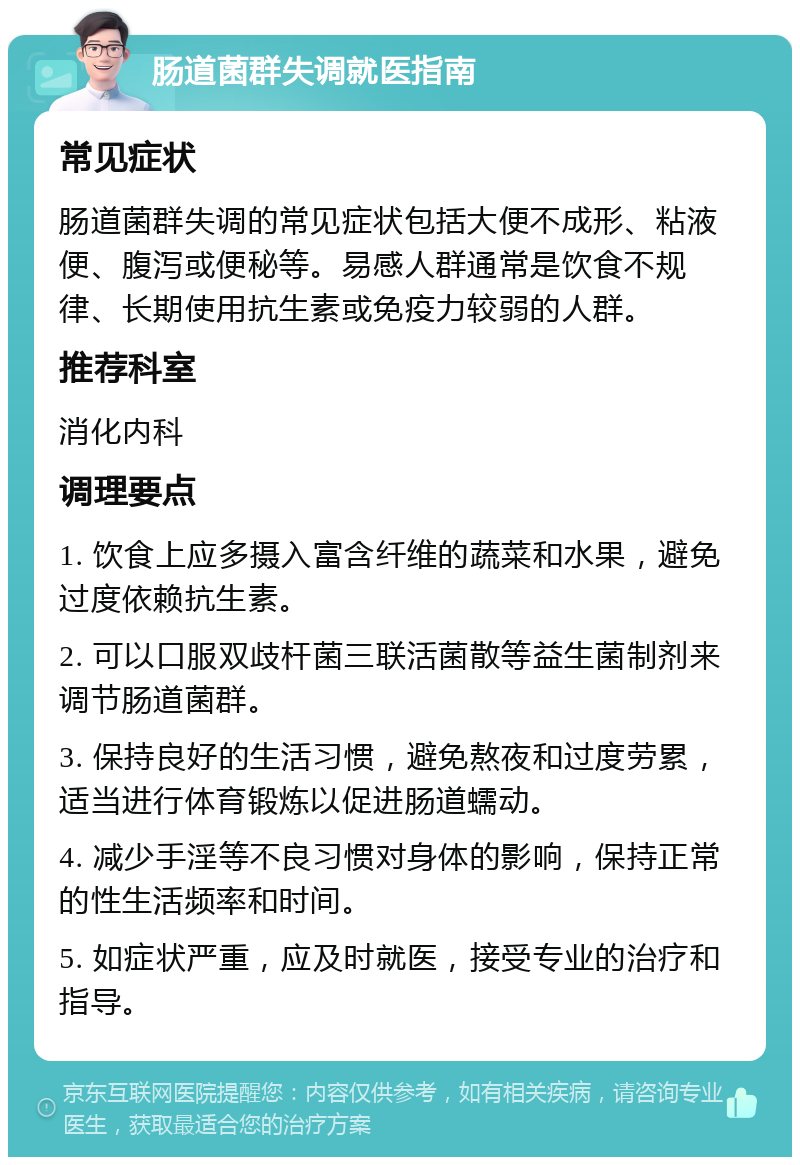 肠道菌群失调就医指南 常见症状 肠道菌群失调的常见症状包括大便不成形、粘液便、腹泻或便秘等。易感人群通常是饮食不规律、长期使用抗生素或免疫力较弱的人群。 推荐科室 消化内科 调理要点 1. 饮食上应多摄入富含纤维的蔬菜和水果，避免过度依赖抗生素。 2. 可以口服双歧杆菌三联活菌散等益生菌制剂来调节肠道菌群。 3. 保持良好的生活习惯，避免熬夜和过度劳累，适当进行体育锻炼以促进肠道蠕动。 4. 减少手淫等不良习惯对身体的影响，保持正常的性生活频率和时间。 5. 如症状严重，应及时就医，接受专业的治疗和指导。