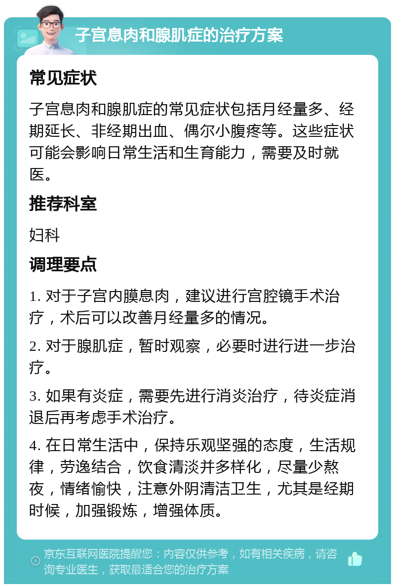 子宫息肉和腺肌症的治疗方案 常见症状 子宫息肉和腺肌症的常见症状包括月经量多、经期延长、非经期出血、偶尔小腹疼等。这些症状可能会影响日常生活和生育能力，需要及时就医。 推荐科室 妇科 调理要点 1. 对于子宫内膜息肉，建议进行宫腔镜手术治疗，术后可以改善月经量多的情况。 2. 对于腺肌症，暂时观察，必要时进行进一步治疗。 3. 如果有炎症，需要先进行消炎治疗，待炎症消退后再考虑手术治疗。 4. 在日常生活中，保持乐观坚强的态度，生活规律，劳逸结合，饮食清淡并多样化，尽量少熬夜，情绪愉快，注意外阴清洁卫生，尤其是经期时候，加强锻炼，增强体质。