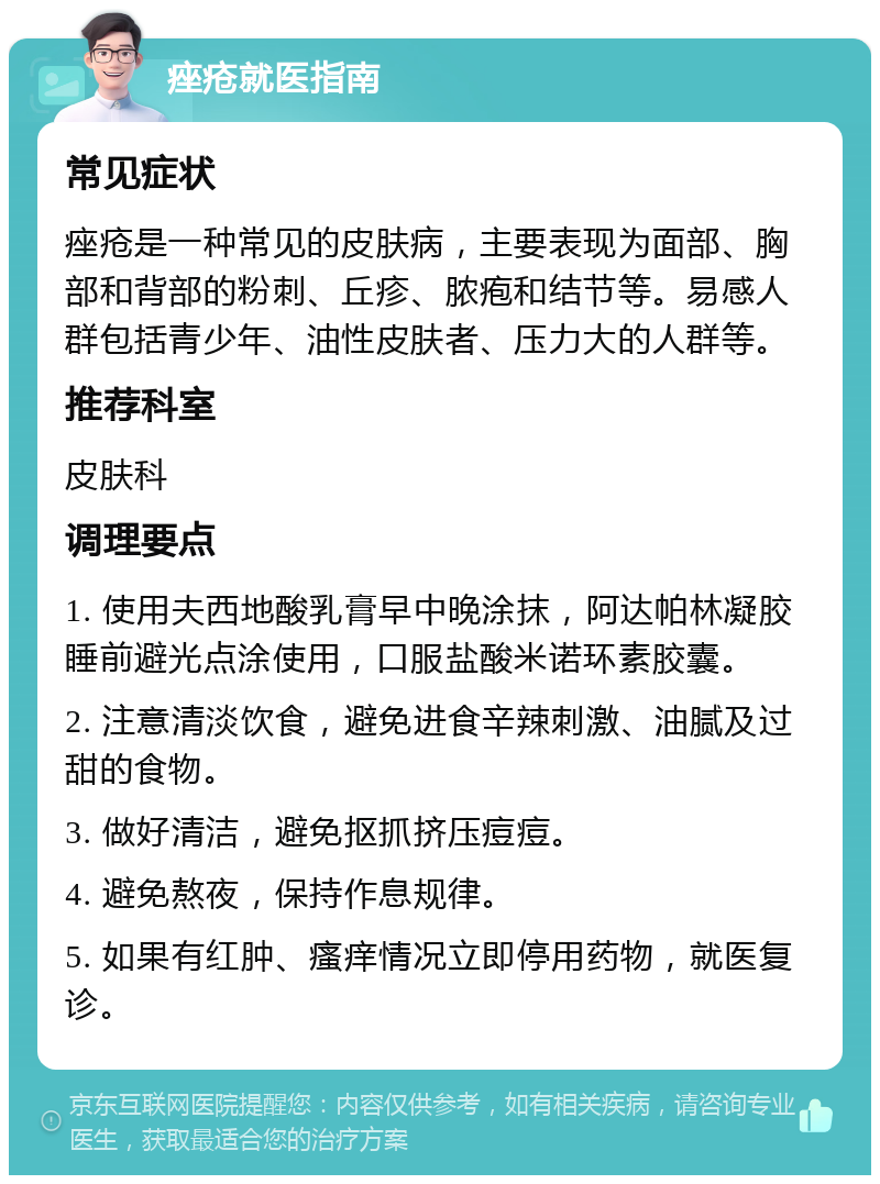 痤疮就医指南 常见症状 痤疮是一种常见的皮肤病，主要表现为面部、胸部和背部的粉刺、丘疹、脓疱和结节等。易感人群包括青少年、油性皮肤者、压力大的人群等。 推荐科室 皮肤科 调理要点 1. 使用夫西地酸乳膏早中晚涂抹，阿达帕林凝胶睡前避光点涂使用，口服盐酸米诺环素胶囊。 2. 注意清淡饮食，避免进食辛辣刺激、油腻及过甜的食物。 3. 做好清洁，避免抠抓挤压痘痘。 4. 避免熬夜，保持作息规律。 5. 如果有红肿、瘙痒情况立即停用药物，就医复诊。