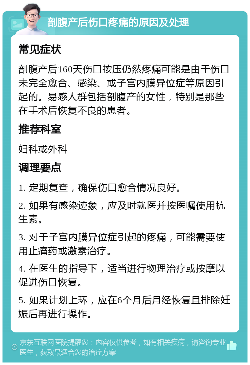 剖腹产后伤口疼痛的原因及处理 常见症状 剖腹产后160天伤口按压仍然疼痛可能是由于伤口未完全愈合、感染、或子宫内膜异位症等原因引起的。易感人群包括剖腹产的女性，特别是那些在手术后恢复不良的患者。 推荐科室 妇科或外科 调理要点 1. 定期复查，确保伤口愈合情况良好。 2. 如果有感染迹象，应及时就医并按医嘱使用抗生素。 3. 对于子宫内膜异位症引起的疼痛，可能需要使用止痛药或激素治疗。 4. 在医生的指导下，适当进行物理治疗或按摩以促进伤口恢复。 5. 如果计划上环，应在6个月后月经恢复且排除妊娠后再进行操作。