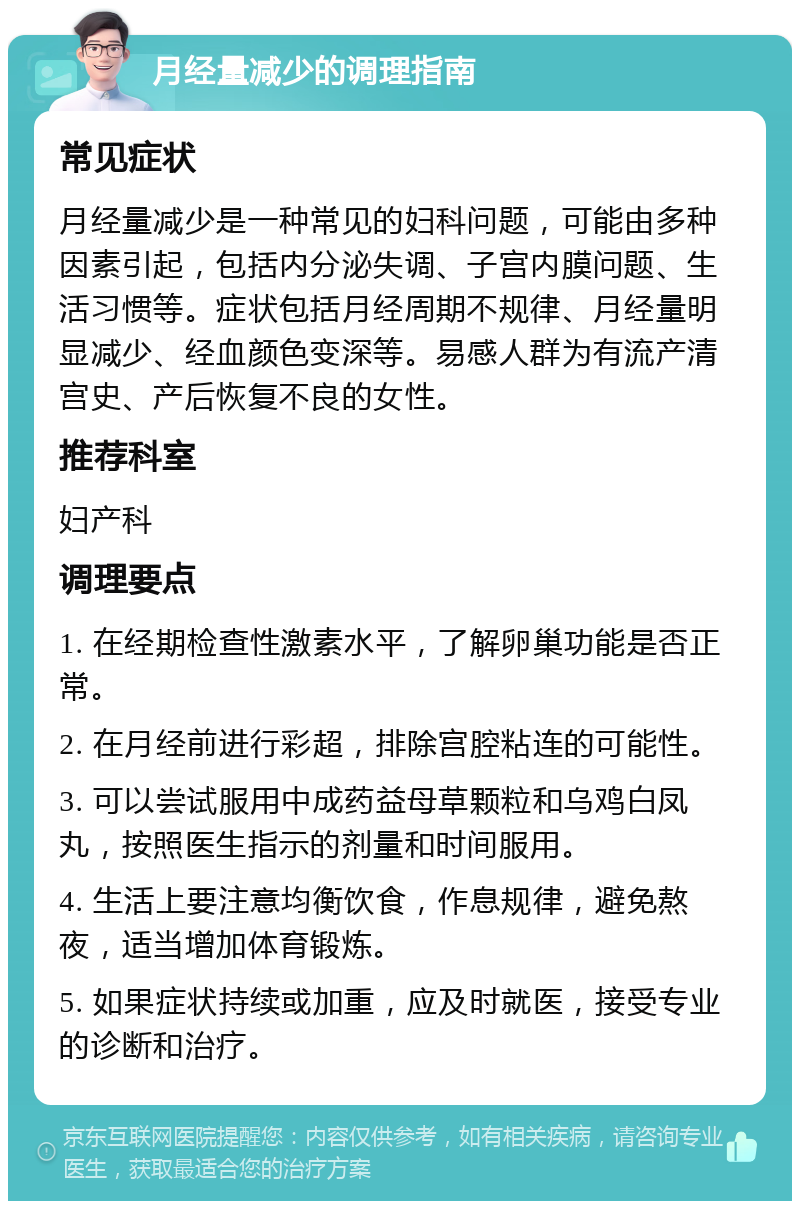 月经量减少的调理指南 常见症状 月经量减少是一种常见的妇科问题，可能由多种因素引起，包括内分泌失调、子宫内膜问题、生活习惯等。症状包括月经周期不规律、月经量明显减少、经血颜色变深等。易感人群为有流产清宫史、产后恢复不良的女性。 推荐科室 妇产科 调理要点 1. 在经期检查性激素水平，了解卵巢功能是否正常。 2. 在月经前进行彩超，排除宫腔粘连的可能性。 3. 可以尝试服用中成药益母草颗粒和乌鸡白凤丸，按照医生指示的剂量和时间服用。 4. 生活上要注意均衡饮食，作息规律，避免熬夜，适当增加体育锻炼。 5. 如果症状持续或加重，应及时就医，接受专业的诊断和治疗。