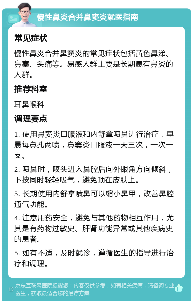 慢性鼻炎合并鼻窦炎就医指南 常见症状 慢性鼻炎合并鼻窦炎的常见症状包括黄色鼻涕、鼻塞、头痛等。易感人群主要是长期患有鼻炎的人群。 推荐科室 耳鼻喉科 调理要点 1. 使用鼻窦炎口服液和内舒拿喷鼻进行治疗，早晨每鼻孔两喷，鼻窦炎口服液一天三次，一次一支。 2. 喷鼻时，喷头进入鼻腔后向外眼角方向倾斜，下按同时轻轻吸气，避免顶在皮肤上。 3. 长期使用内舒拿喷鼻可以缩小鼻甲，改善鼻腔通气功能。 4. 注意用药安全，避免与其他药物相互作用，尤其是有药物过敏史、肝肾功能异常或其他疾病史的患者。 5. 如有不适，及时就诊，遵循医生的指导进行治疗和调理。