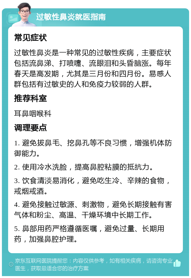 过敏性鼻炎就医指南 常见症状 过敏性鼻炎是一种常见的过敏性疾病，主要症状包括流鼻涕、打喷嚏、流眼泪和头昏脑涨。每年春天是高发期，尤其是三月份和四月份。易感人群包括有过敏史的人和免疫力较弱的人群。 推荐科室 耳鼻咽喉科 调理要点 1. 避免拔鼻毛、挖鼻孔等不良习惯，增强机体防御能力。 2. 使用冷水洗脸，提高鼻腔粘膜的抵抗力。 3. 饮食清淡易消化，避免吃生冷、辛辣的食物，戒烟戒酒。 4. 避免接触过敏源、刺激物，避免长期接触有害气体和粉尘、高温、干燥环境中长期工作。 5. 鼻部用药严格遵循医嘱，避免过量、长期用药，加强鼻腔护理。