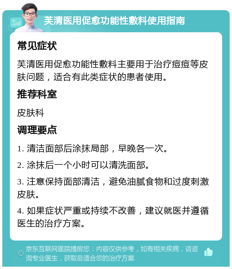 芙清医用促愈功能性敷料使用指南 常见症状 芙清医用促愈功能性敷料主要用于治疗痘痘等皮肤问题，适合有此类症状的患者使用。 推荐科室 皮肤科 调理要点 1. 清洁面部后涂抹局部，早晚各一次。 2. 涂抹后一个小时可以清洗面部。 3. 注意保持面部清洁，避免油腻食物和过度刺激皮肤。 4. 如果症状严重或持续不改善，建议就医并遵循医生的治疗方案。