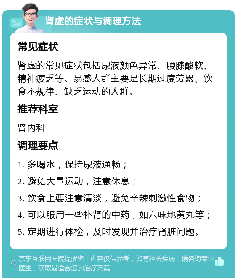 肾虚的症状与调理方法 常见症状 肾虚的常见症状包括尿液颜色异常、腰膝酸软、精神疲乏等。易感人群主要是长期过度劳累、饮食不规律、缺乏运动的人群。 推荐科室 肾内科 调理要点 1. 多喝水，保持尿液通畅； 2. 避免大量运动，注意休息； 3. 饮食上要注意清淡，避免辛辣刺激性食物； 4. 可以服用一些补肾的中药，如六味地黄丸等； 5. 定期进行体检，及时发现并治疗肾脏问题。