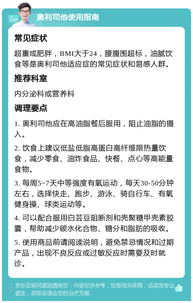 奥利司他使用指南 常见症状 超重或肥胖，BMI大于24，腰腹围超标，油腻饮食等是奥利司他适应症的常见症状和易感人群。 推荐科室 内分泌科或营养科 调理要点 1. 奥利司他应在高油脂餐后服用，阻止油脂的摄入。 2. 饮食上建议低盐低脂高蛋白高纤维限热量饮食，减少零食、油炸食品、快餐、点心等高能量食物。 3. 每周5~7天中等强度有氧运动，每天30-50分钟左右，选择快走、跑步、游泳、骑自行车、有氧健身操、球类运动等。 4. 可以配合服用白芸豆阻断剂和壳聚糖甲壳素胶囊，帮助减少碳水化合物、糖分和脂肪的吸收。 5. 使用商品前请阅读说明，避免禁忌情况和过期产品，出现不良反应或过敏反应时需要及时就诊。