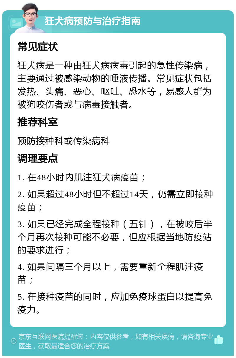 狂犬病预防与治疗指南 常见症状 狂犬病是一种由狂犬病病毒引起的急性传染病，主要通过被感染动物的唾液传播。常见症状包括发热、头痛、恶心、呕吐、恐水等，易感人群为被狗咬伤者或与病毒接触者。 推荐科室 预防接种科或传染病科 调理要点 1. 在48小时内肌注狂犬病疫苗； 2. 如果超过48小时但不超过14天，仍需立即接种疫苗； 3. 如果已经完成全程接种（五针），在被咬后半个月再次接种可能不必要，但应根据当地防疫站的要求进行； 4. 如果间隔三个月以上，需要重新全程肌注疫苗； 5. 在接种疫苗的同时，应加免疫球蛋白以提高免疫力。