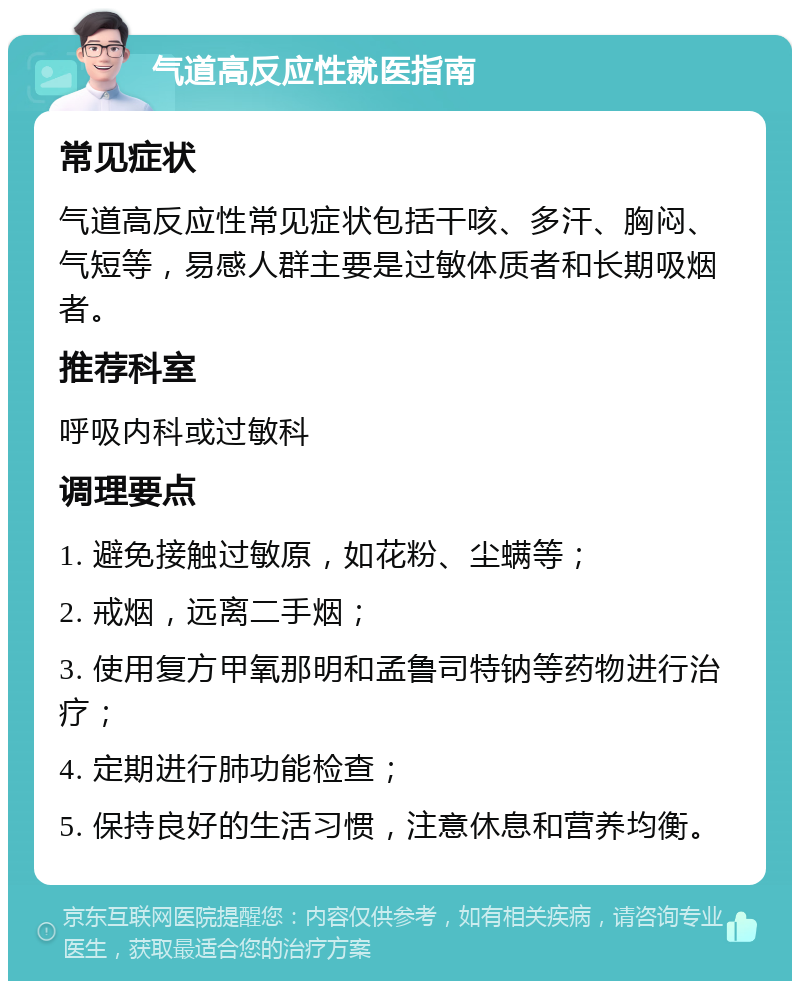 气道高反应性就医指南 常见症状 气道高反应性常见症状包括干咳、多汗、胸闷、气短等，易感人群主要是过敏体质者和长期吸烟者。 推荐科室 呼吸内科或过敏科 调理要点 1. 避免接触过敏原，如花粉、尘螨等； 2. 戒烟，远离二手烟； 3. 使用复方甲氧那明和孟鲁司特钠等药物进行治疗； 4. 定期进行肺功能检查； 5. 保持良好的生活习惯，注意休息和营养均衡。