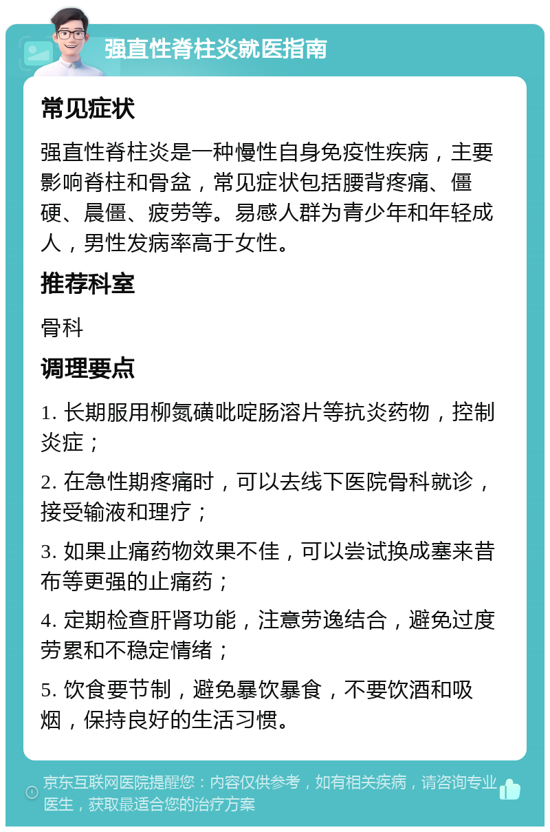 强直性脊柱炎就医指南 常见症状 强直性脊柱炎是一种慢性自身免疫性疾病，主要影响脊柱和骨盆，常见症状包括腰背疼痛、僵硬、晨僵、疲劳等。易感人群为青少年和年轻成人，男性发病率高于女性。 推荐科室 骨科 调理要点 1. 长期服用柳氮磺吡啶肠溶片等抗炎药物，控制炎症； 2. 在急性期疼痛时，可以去线下医院骨科就诊，接受输液和理疗； 3. 如果止痛药物效果不佳，可以尝试换成塞来昔布等更强的止痛药； 4. 定期检查肝肾功能，注意劳逸结合，避免过度劳累和不稳定情绪； 5. 饮食要节制，避免暴饮暴食，不要饮酒和吸烟，保持良好的生活习惯。