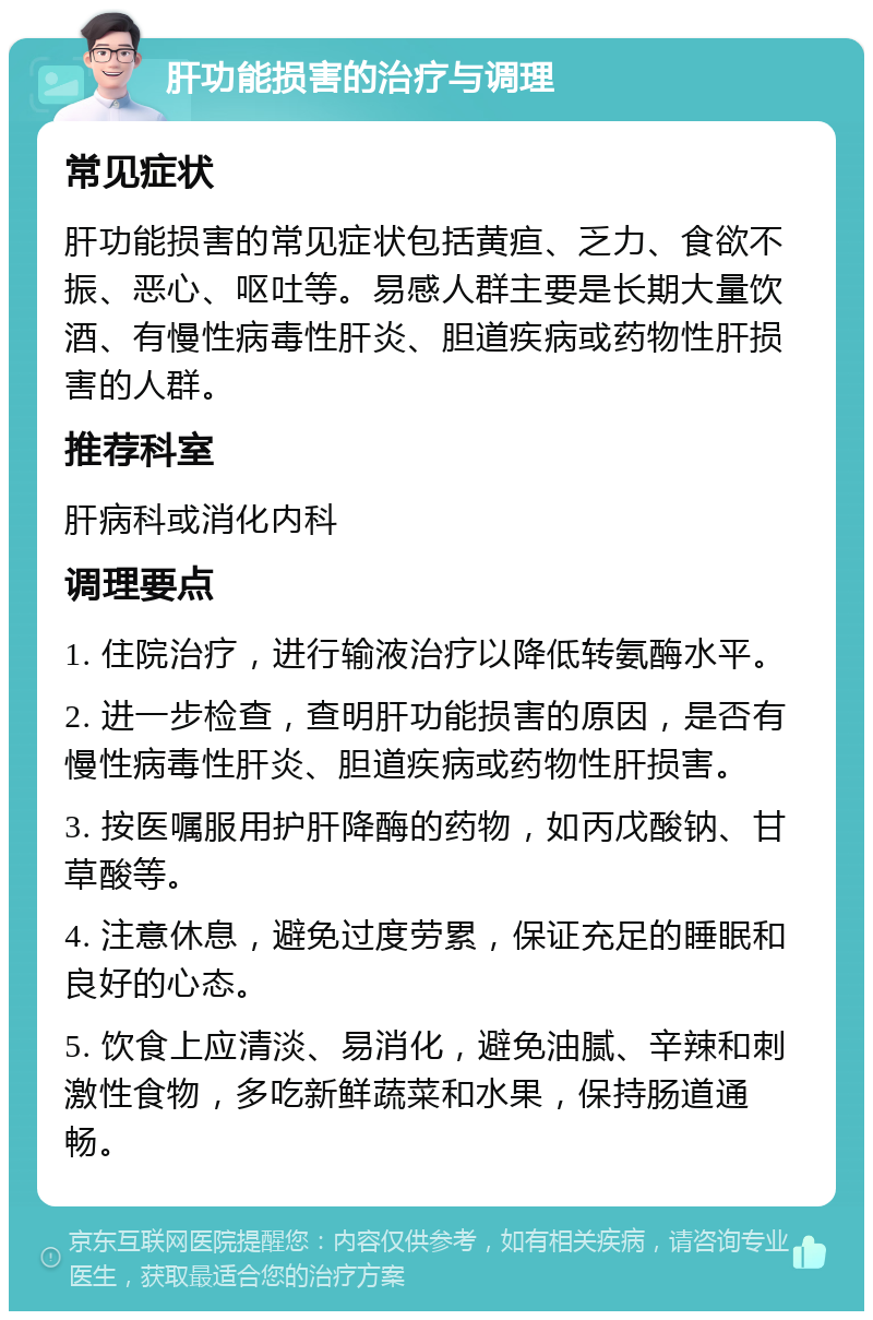 肝功能损害的治疗与调理 常见症状 肝功能损害的常见症状包括黄疸、乏力、食欲不振、恶心、呕吐等。易感人群主要是长期大量饮酒、有慢性病毒性肝炎、胆道疾病或药物性肝损害的人群。 推荐科室 肝病科或消化内科 调理要点 1. 住院治疗，进行输液治疗以降低转氨酶水平。 2. 进一步检查，查明肝功能损害的原因，是否有慢性病毒性肝炎、胆道疾病或药物性肝损害。 3. 按医嘱服用护肝降酶的药物，如丙戊酸钠、甘草酸等。 4. 注意休息，避免过度劳累，保证充足的睡眠和良好的心态。 5. 饮食上应清淡、易消化，避免油腻、辛辣和刺激性食物，多吃新鲜蔬菜和水果，保持肠道通畅。