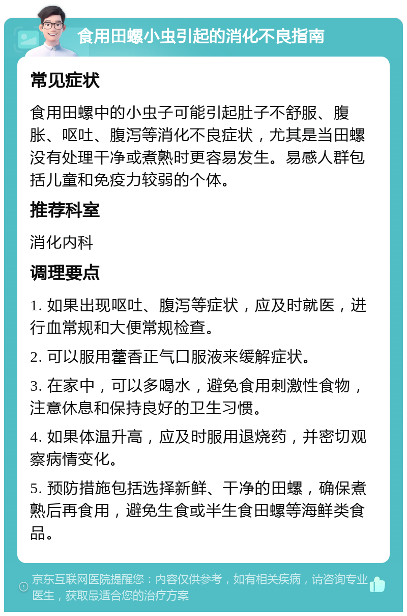 食用田螺小虫引起的消化不良指南 常见症状 食用田螺中的小虫子可能引起肚子不舒服、腹胀、呕吐、腹泻等消化不良症状，尤其是当田螺没有处理干净或煮熟时更容易发生。易感人群包括儿童和免疫力较弱的个体。 推荐科室 消化内科 调理要点 1. 如果出现呕吐、腹泻等症状，应及时就医，进行血常规和大便常规检查。 2. 可以服用藿香正气口服液来缓解症状。 3. 在家中，可以多喝水，避免食用刺激性食物，注意休息和保持良好的卫生习惯。 4. 如果体温升高，应及时服用退烧药，并密切观察病情变化。 5. 预防措施包括选择新鲜、干净的田螺，确保煮熟后再食用，避免生食或半生食田螺等海鲜类食品。