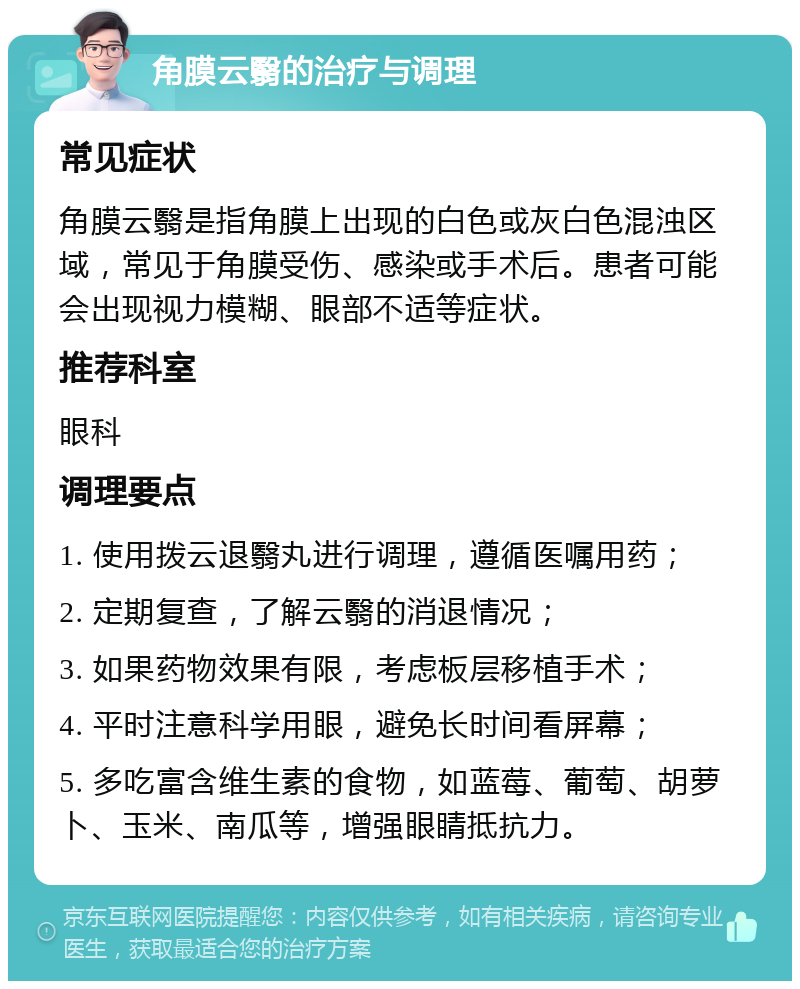 角膜云翳的治疗与调理 常见症状 角膜云翳是指角膜上出现的白色或灰白色混浊区域，常见于角膜受伤、感染或手术后。患者可能会出现视力模糊、眼部不适等症状。 推荐科室 眼科 调理要点 1. 使用拨云退翳丸进行调理，遵循医嘱用药； 2. 定期复查，了解云翳的消退情况； 3. 如果药物效果有限，考虑板层移植手术； 4. 平时注意科学用眼，避免长时间看屏幕； 5. 多吃富含维生素的食物，如蓝莓、葡萄、胡萝卜、玉米、南瓜等，增强眼睛抵抗力。