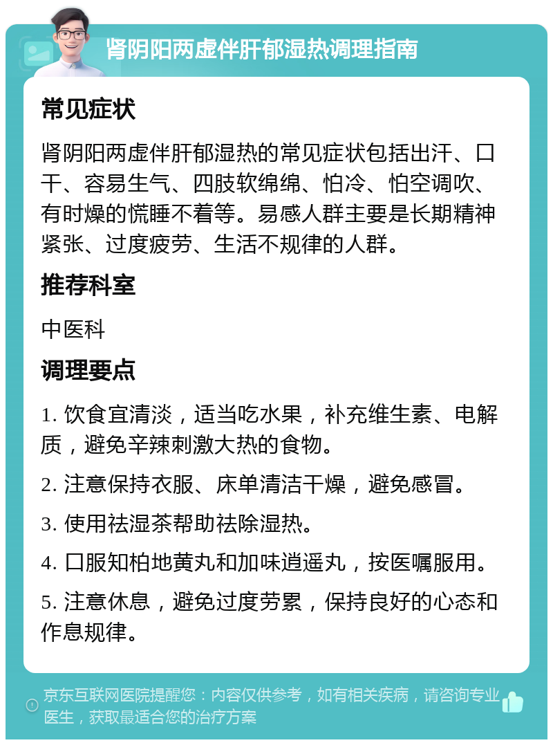 肾阴阳两虚伴肝郁湿热调理指南 常见症状 肾阴阳两虚伴肝郁湿热的常见症状包括出汗、口干、容易生气、四肢软绵绵、怕冷、怕空调吹、有时燥的慌睡不着等。易感人群主要是长期精神紧张、过度疲劳、生活不规律的人群。 推荐科室 中医科 调理要点 1. 饮食宜清淡，适当吃水果，补充维生素、电解质，避免辛辣刺激大热的食物。 2. 注意保持衣服、床单清洁干燥，避免感冒。 3. 使用祛湿茶帮助祛除湿热。 4. 口服知柏地黄丸和加味逍遥丸，按医嘱服用。 5. 注意休息，避免过度劳累，保持良好的心态和作息规律。