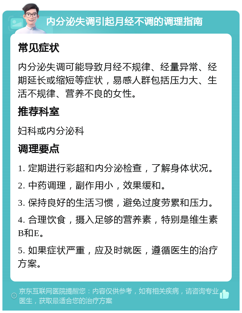 内分泌失调引起月经不调的调理指南 常见症状 内分泌失调可能导致月经不规律、经量异常、经期延长或缩短等症状，易感人群包括压力大、生活不规律、营养不良的女性。 推荐科室 妇科或内分泌科 调理要点 1. 定期进行彩超和内分泌检查，了解身体状况。 2. 中药调理，副作用小，效果缓和。 3. 保持良好的生活习惯，避免过度劳累和压力。 4. 合理饮食，摄入足够的营养素，特别是维生素B和E。 5. 如果症状严重，应及时就医，遵循医生的治疗方案。