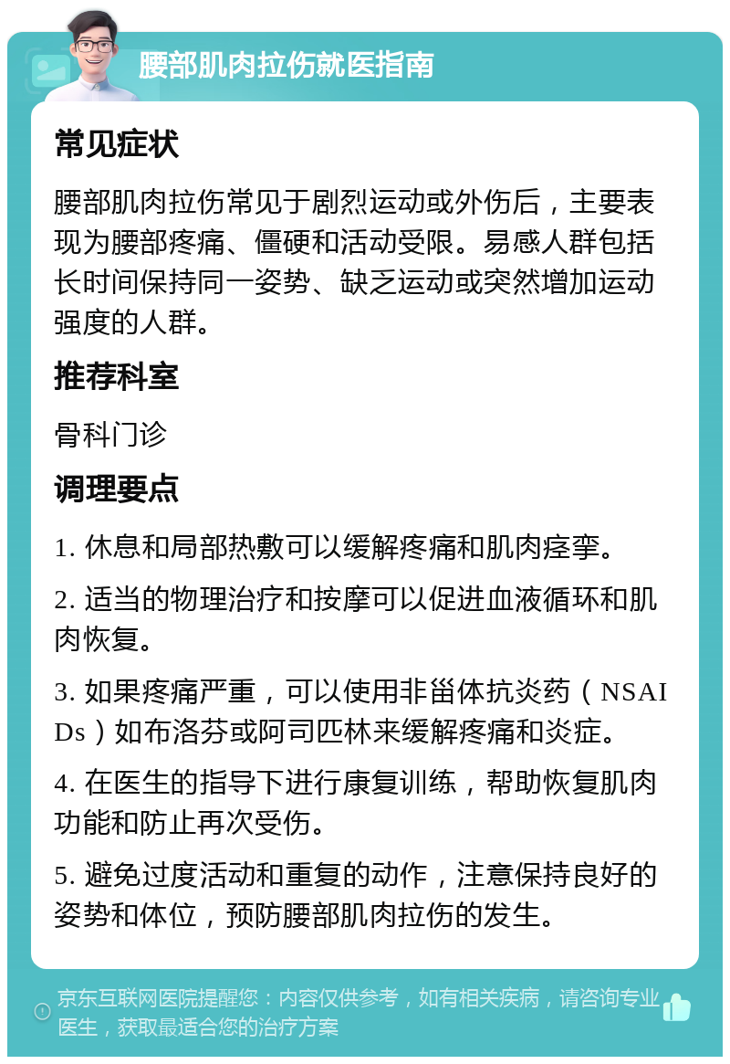 腰部肌肉拉伤就医指南 常见症状 腰部肌肉拉伤常见于剧烈运动或外伤后，主要表现为腰部疼痛、僵硬和活动受限。易感人群包括长时间保持同一姿势、缺乏运动或突然增加运动强度的人群。 推荐科室 骨科门诊 调理要点 1. 休息和局部热敷可以缓解疼痛和肌肉痉挛。 2. 适当的物理治疗和按摩可以促进血液循环和肌肉恢复。 3. 如果疼痛严重，可以使用非甾体抗炎药（NSAIDs）如布洛芬或阿司匹林来缓解疼痛和炎症。 4. 在医生的指导下进行康复训练，帮助恢复肌肉功能和防止再次受伤。 5. 避免过度活动和重复的动作，注意保持良好的姿势和体位，预防腰部肌肉拉伤的发生。