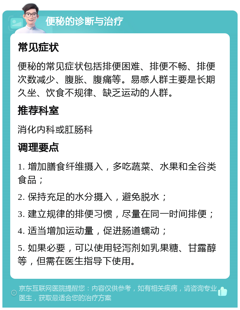 便秘的诊断与治疗 常见症状 便秘的常见症状包括排便困难、排便不畅、排便次数减少、腹胀、腹痛等。易感人群主要是长期久坐、饮食不规律、缺乏运动的人群。 推荐科室 消化内科或肛肠科 调理要点 1. 增加膳食纤维摄入，多吃蔬菜、水果和全谷类食品； 2. 保持充足的水分摄入，避免脱水； 3. 建立规律的排便习惯，尽量在同一时间排便； 4. 适当增加运动量，促进肠道蠕动； 5. 如果必要，可以使用轻泻剂如乳果糖、甘露醇等，但需在医生指导下使用。