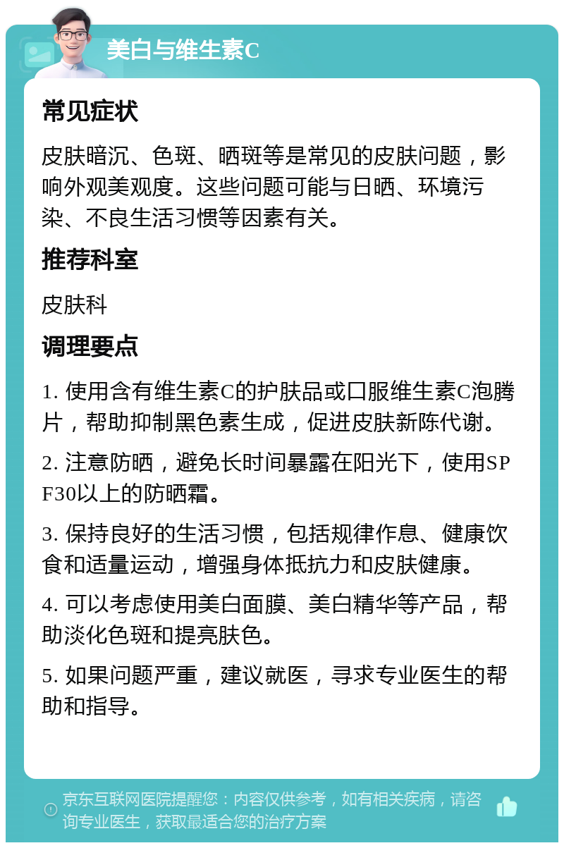 美白与维生素C 常见症状 皮肤暗沉、色斑、晒斑等是常见的皮肤问题，影响外观美观度。这些问题可能与日晒、环境污染、不良生活习惯等因素有关。 推荐科室 皮肤科 调理要点 1. 使用含有维生素C的护肤品或口服维生素C泡腾片，帮助抑制黑色素生成，促进皮肤新陈代谢。 2. 注意防晒，避免长时间暴露在阳光下，使用SPF30以上的防晒霜。 3. 保持良好的生活习惯，包括规律作息、健康饮食和适量运动，增强身体抵抗力和皮肤健康。 4. 可以考虑使用美白面膜、美白精华等产品，帮助淡化色斑和提亮肤色。 5. 如果问题严重，建议就医，寻求专业医生的帮助和指导。