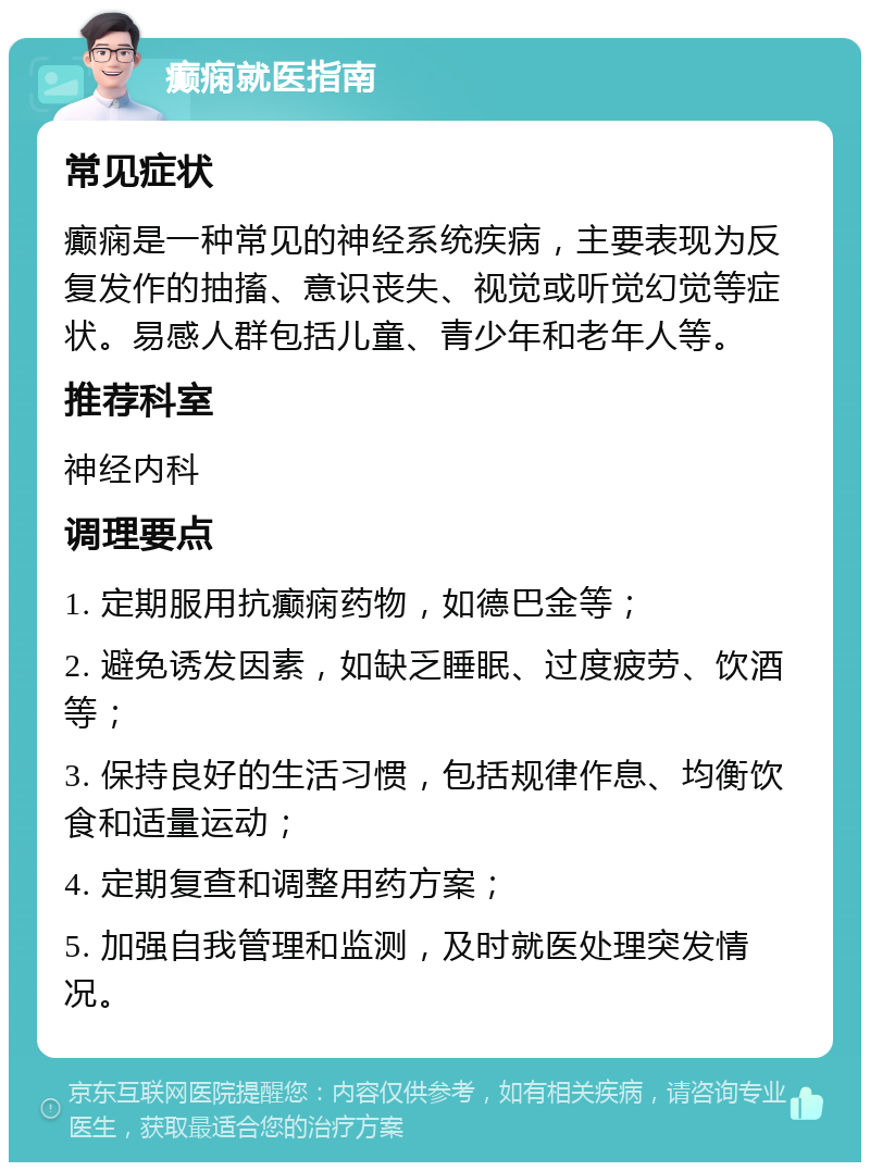 癫痫就医指南 常见症状 癫痫是一种常见的神经系统疾病，主要表现为反复发作的抽搐、意识丧失、视觉或听觉幻觉等症状。易感人群包括儿童、青少年和老年人等。 推荐科室 神经内科 调理要点 1. 定期服用抗癫痫药物，如德巴金等； 2. 避免诱发因素，如缺乏睡眠、过度疲劳、饮酒等； 3. 保持良好的生活习惯，包括规律作息、均衡饮食和适量运动； 4. 定期复查和调整用药方案； 5. 加强自我管理和监测，及时就医处理突发情况。