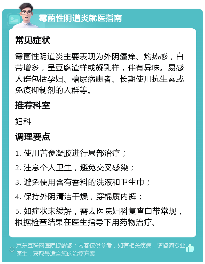 霉菌性阴道炎就医指南 常见症状 霉菌性阴道炎主要表现为外阴瘙痒、灼热感，白带增多，呈豆腐渣样或凝乳样，伴有异味。易感人群包括孕妇、糖尿病患者、长期使用抗生素或免疫抑制剂的人群等。 推荐科室 妇科 调理要点 1. 使用苦参凝胶进行局部治疗； 2. 注意个人卫生，避免交叉感染； 3. 避免使用含有香料的洗液和卫生巾； 4. 保持外阴清洁干燥，穿棉质内裤； 5. 如症状未缓解，需去医院妇科复查白带常规，根据检查结果在医生指导下用药物治疗。